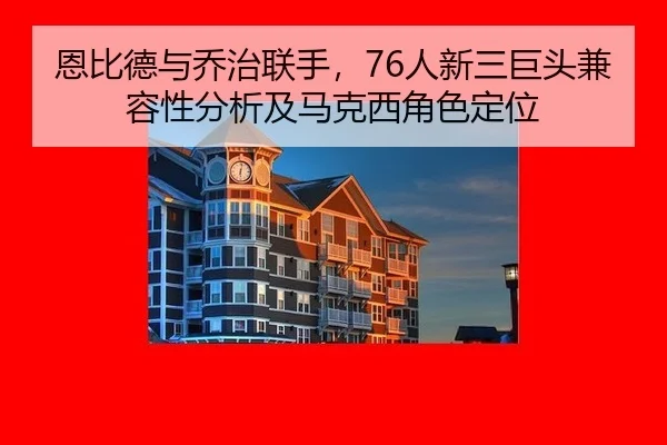 恩比德与乔治联手，76人新三巨头兼容性分析及马克西角色定位