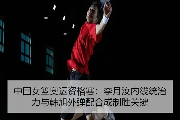 中国女篮奥运资格赛：李月汝内线统治力与韩旭外弹配合成制胜关键