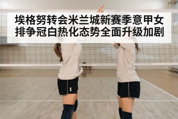 埃格努转会米兰城新赛季意甲女排争冠白热化态势全面升级加剧