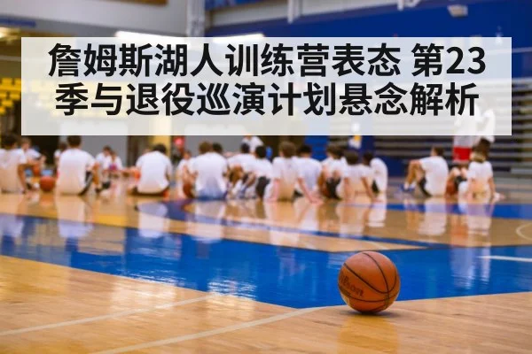 詹姆斯湖人训练营表态 第23季与退役巡演计划悬念解析